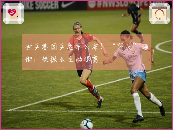 世乒赛国乒名单公布！“莎头”领衔，樊振东主动退赛