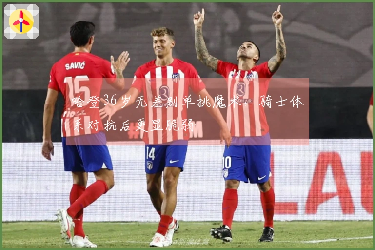 哈登36岁无差别单挑魔术，骑士体系对抗后更显脆弱