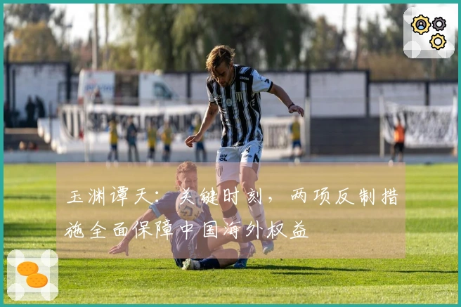 玉渊谭天：关键时刻，两项反制措施全面保障中国海外权益