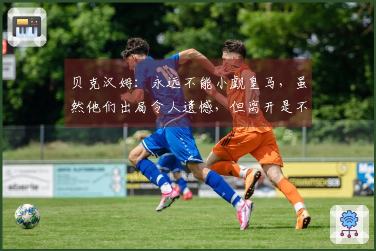 贝克汉姆：永远不能小觑皇马，虽然他们出局令人遗憾，但离开是不可避免的