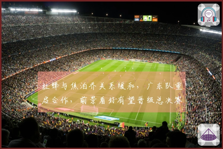 杜锋与焦泊乔关系缓和，广东队重启合作，前景看好有望晋级总决赛