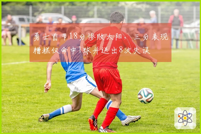 勇士首节18分惨败太阳，三分表现糟糕仅命中1球并送出8次失误