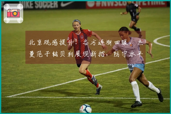 北京观感提升！各方逐渐回暖，杰曼范子铭贝利展现新招，防守水平提高