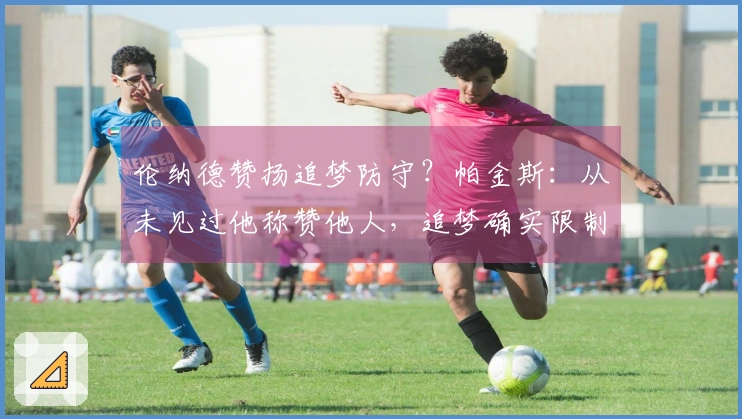 伦纳德赞扬追梦防守？帕金斯：从未见过他称赞他人，追梦确实限制了他。