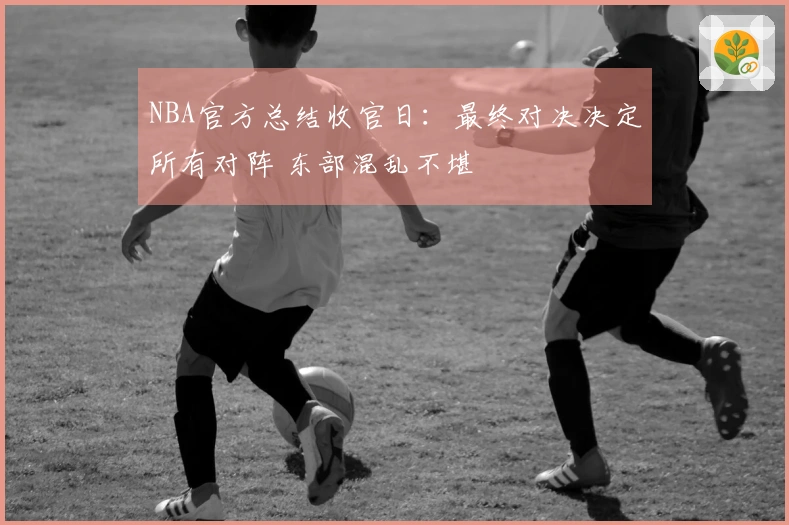 NBA官方总结收官日：最终对决决定所有对阵 东部混乱不堪