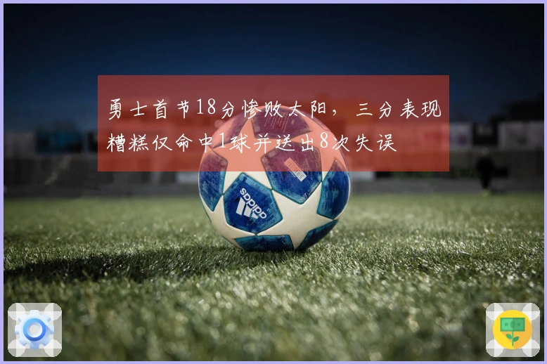 勇士首节18分惨败太阳，三分表现糟糕仅命中1球并送出8次失误