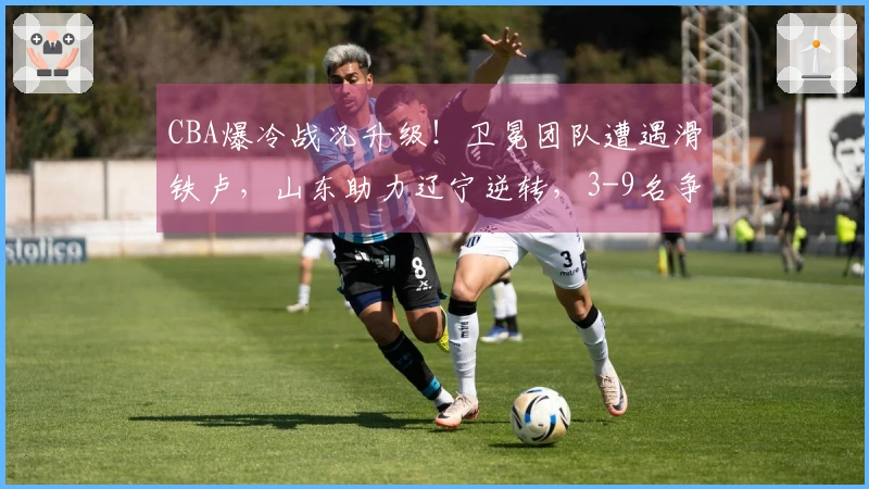 CBA爆冷战况升级！卫冕团队遭遇滑铁卢，山东助力辽宁逆转，3-9名争夺混乱不堪