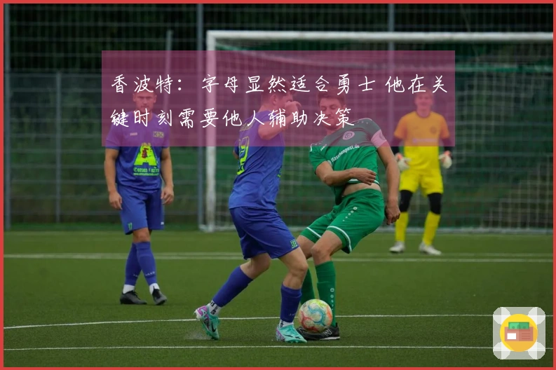 香波特：字母显然适合勇士 他在关键时刻需要他人辅助决策