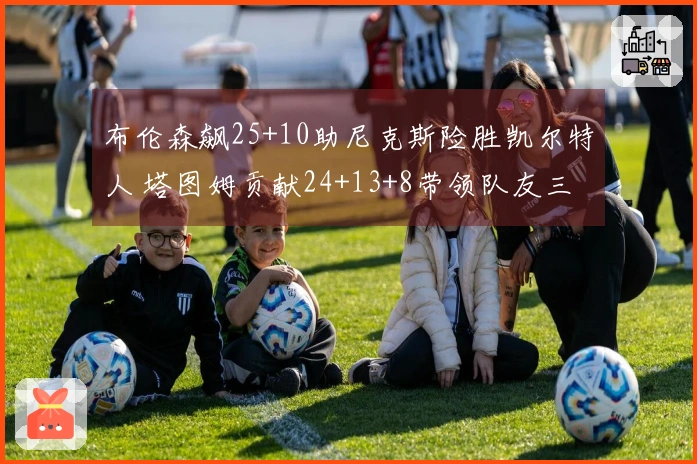 布伦森飙25+10助尼克斯险胜凯尔特人 塔图姆贡献24+13+8带领队友三人得分破20+