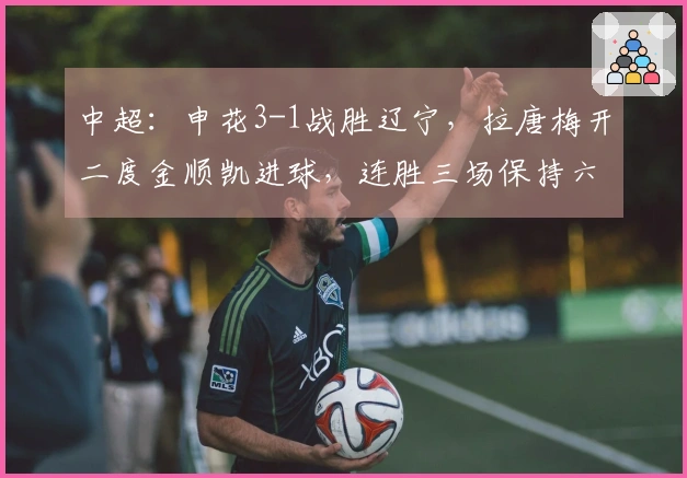 中超：申花3-1战胜辽宁，拉唐梅开二度金顺凯进球，连胜三场保持六轮不败！