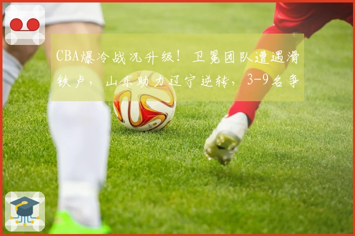 CBA爆冷战况升级！卫冕团队遭遇滑铁卢，山东助力辽宁逆转，3-9名争夺混乱不堪