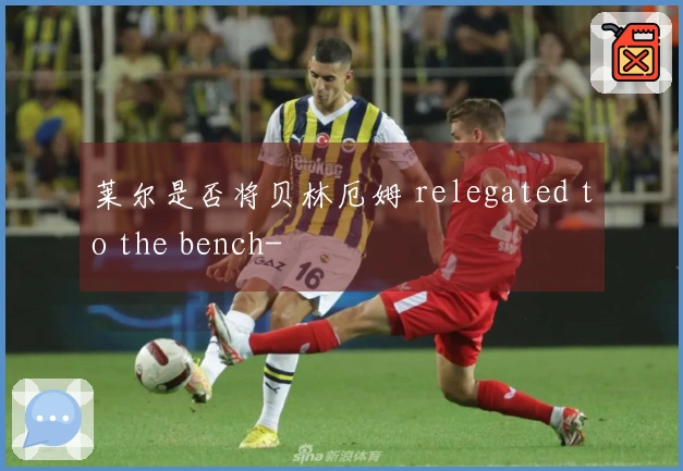 莱尔是否将贝林厄姆 relegated to the bench-
