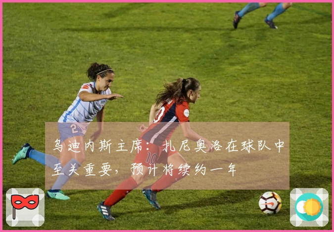 乌迪内斯主席：扎尼奥洛在球队中至关重要，预计将续约一年