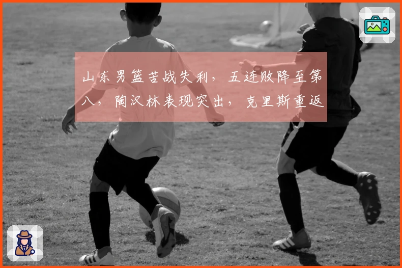 山东男篮苦战失利，五连败降至第八，陶汉林表现突出，克里斯重返赛场