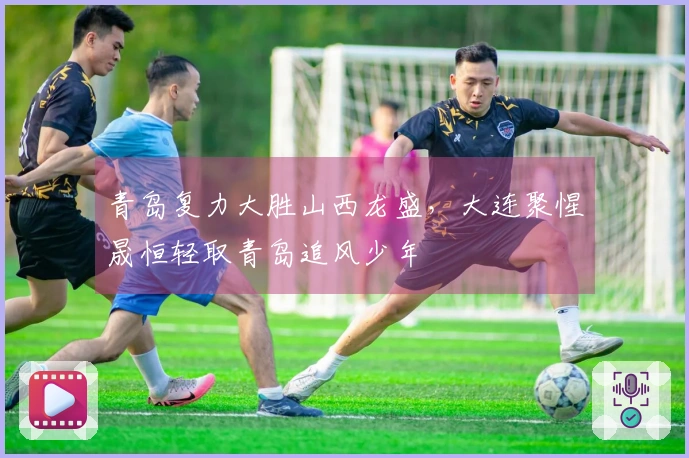 青岛复力大胜山西龙盛，大连聚惺晟恒轻取青岛追风少年
